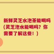 新鲜灵芝水泡茶能喝吗(灵芝泡水能喝吗？你需要了解这些！)