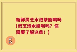 新鲜灵芝水泡茶能喝吗(灵芝泡水能喝吗？你需要了解这些！)