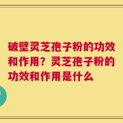 破壁灵芝孢子粉的功效和作用？灵芝孢子粉的功效和作用是什么
