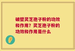破壁灵芝孢子粉的功效和作用？灵芝孢子粉的功效和作用是什么