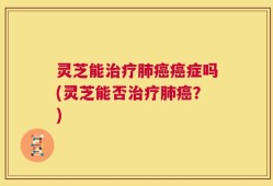 灵芝能治疗肺癌癌症吗(灵芝能否治疗肺癌？)