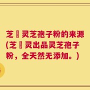 芝蔲灵芝孢子粉的来源(芝蔲灵出品灵芝孢子粉，全天然无添加。)