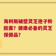 海利斯破壁灵芝孢子粉胶囊？健康必备的灵芝保健品？