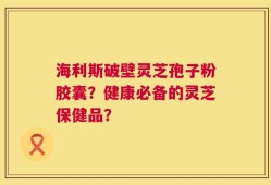 海利斯破壁灵芝孢子粉胶囊？健康必备的灵芝保健品？