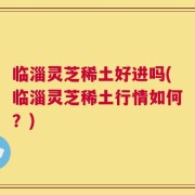 临淄灵芝稀土好进吗(临淄灵芝稀土行情如何？)