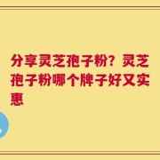 分享灵芝孢子粉？灵芝孢子粉哪个牌子好又实惠