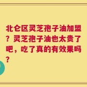 北仑区灵芝孢子油加盟？灵芝孢子油也太贵了吧，吃了真的有效果吗？