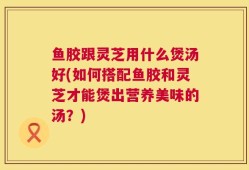 鱼胶跟灵芝用什么煲汤好(如何搭配鱼胶和灵芝才能煲出营养美味的汤？)