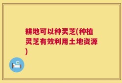 耕地可以种灵芝(种植灵芝有效利用土地资源)