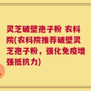 灵芝破壁孢子粉 农科院(农科院推荐破壁灵芝孢子粉，强化免疫增强抵抗力)