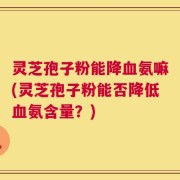 灵芝孢子粉能降血氨嘛(灵芝孢子粉能否降低血氨含量？)