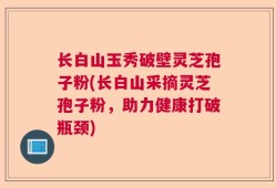 长白山玉秀破壁灵芝孢子粉(长白山采摘灵芝孢子粉，助力健康打破瓶颈)
