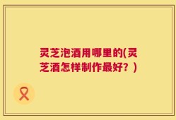 灵芝泡酒用哪里的(灵芝酒怎样制作最好？)
