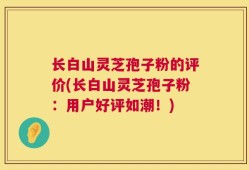 长白山灵芝孢子粉的评价(长白山灵芝孢子粉：用户好评如潮！)