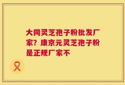 大同灵芝孢子粉批发厂家？康京元灵芝孢子粉是正规厂家不