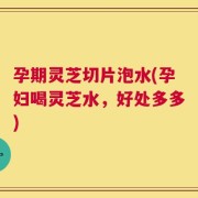 孕期灵芝切片泡水(孕妇喝灵芝水，好处多多)