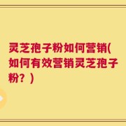 灵芝孢子粉如何营销(如何有效营销灵芝孢子粉？)
