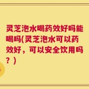 灵芝泡水喝药效好吗能喝吗(灵芝泡水可以药效好，可以安全饮用吗？)
