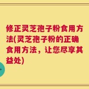 修正灵芝孢子粉食用方法(灵芝孢子粉的正确食用方法，让您尽享其益处)