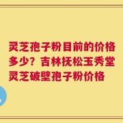 灵芝孢子粉目前的价格多少？吉林抚松玉秀堂灵芝破壁孢子粉价格