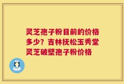 灵芝孢子粉目前的价格多少？吉林抚松玉秀堂灵芝破壁孢子粉价格
