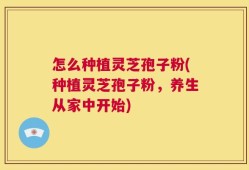怎么种植灵芝孢子粉(种植灵芝孢子粉，养生从家中开始)