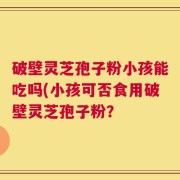 破壁灵芝孢子粉小孩能吃吗(小孩可否食用破壁灵芝孢子粉？