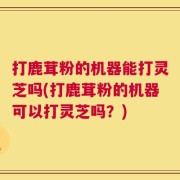 打鹿茸粉的机器能打灵芝吗(打鹿茸粉的机器可以打灵芝吗？)