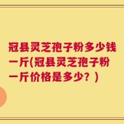 冠县灵芝孢子粉多少钱一斤(冠县灵芝孢子粉一斤价格是多少？)