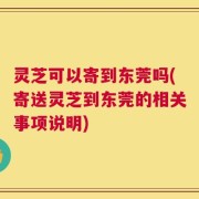灵芝可以寄到东莞吗(寄送灵芝到东莞的相关事项说明)