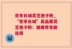 京丰长城灵芝孢子粉_“京丰长城”高品质灵芝孢子粉：健康养生新选择
