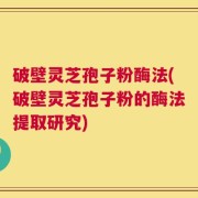 破壁灵芝孢子粉酶法(破壁灵芝孢子粉的酶法提取研究)