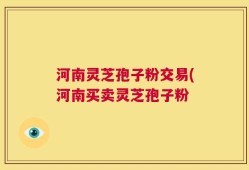 河南灵芝孢子粉交易(河南买卖灵芝孢子粉