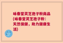 咏春堂灵芝孢子粉商品(咏春堂灵芝孢子粉：天然保健，助力健康生活)