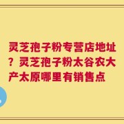 灵芝孢子粉专营店地址？灵芝孢子粉太谷农大产太原哪里有销售点
