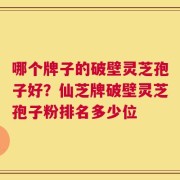 哪个牌子的破壁灵芝孢子好？仙芝牌破壁灵芝孢子粉排名多少位