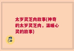 太岁灵芝肉故事(神奇的太岁灵芝肉，温暖心灵的故事)
