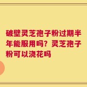 破壁灵芝孢子粉过期半年能服用吗？灵芝孢子粉可以浇花吗
