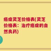 癌症灵芝价格表(灵芝价格表：治疗癌症的自然良药)
