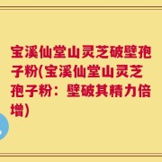 宝溪仙堂山灵芝破壁孢子粉(宝溪仙堂山灵芝孢子粉：壁破其精力倍增)