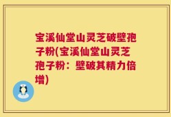 宝溪仙堂山灵芝破壁孢子粉(宝溪仙堂山灵芝孢子粉：壁破其精力倍增)