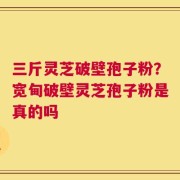 三斤灵芝破壁孢子粉？宽甸破壁灵芝孢子粉是真的吗