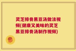 灵芝排骨黑豆汤做法视频(健康又美味的灵芝黑豆排骨汤制作视频)