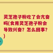 灵芝孢子粉吃了会亢奋吗(食用灵芝孢子粉会导致兴奋？怎么回事？)