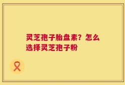 灵芝孢子胎盘素？怎么选择灵芝孢子粉