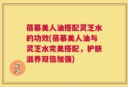 蓓慕美人油搭配灵芝水的功效(蓓慕美人油与灵芝水完美搭配，护肤滋养双倍加强)