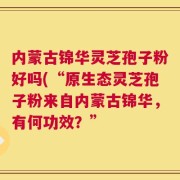 内蒙古锦华灵芝孢子粉好吗(“原生态灵芝孢子粉来自内蒙古锦华，有何功效？”