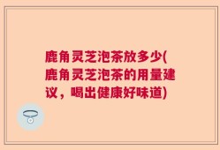 鹿角灵芝泡茶放多少(鹿角灵芝泡茶的用量建议，喝出健康好味道)