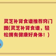 灵芝补肾食谱推荐窍门图(灵芝补肾食谱，轻松拥有健康好身体！)