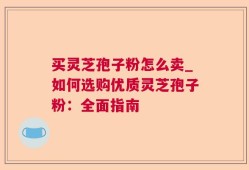买灵芝孢子粉怎么卖_如何选购优质灵芝孢子粉：全面指南